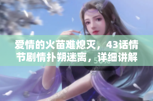 愛情的火苗難熄滅，43話情節(jié)劇情撲朔迷離，詳細講解重點看這篇！