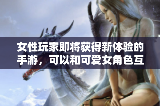 女性玩家即將獲得新體驗(yàn)的手游，可以和可愛女角色互動(dòng)