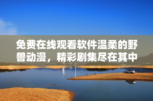 免費在線觀看軟件溫柔的野獸動漫，精彩劇集盡在其中