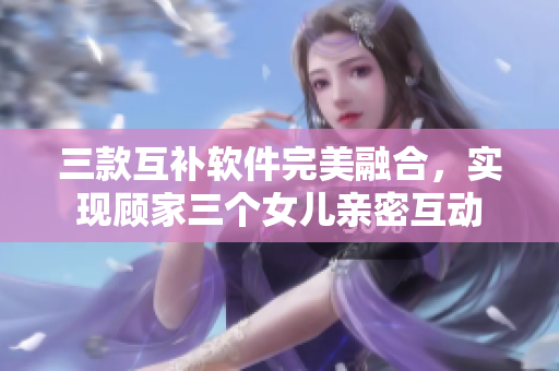 三款互補軟件完美融合，實現(xiàn)顧家三個女兒親密互動