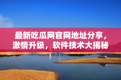 最新吃瓜網(wǎng)官網(wǎng)地址分享，激情升級(jí)，軟件技術(shù)大揭秘