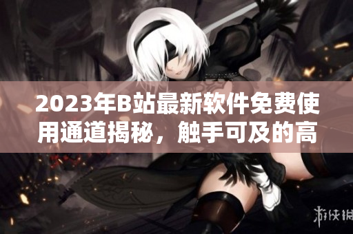 2023年B站最新軟件免費(fèi)使用通道揭秘，觸手可及的高質(zhì)量內(nèi)容等你來體驗(yàn)