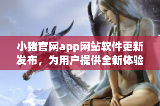 小豬官網(wǎng)app網(wǎng)站軟件更新發(fā)布，為用戶提供全新體驗(yàn)