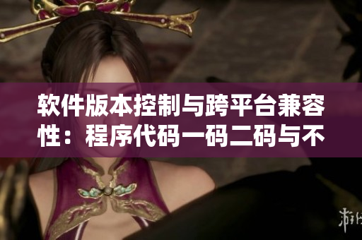 軟件版本控制與跨平臺兼容性：程序代碼一碼二碼與不同系統(tǒng)的適配