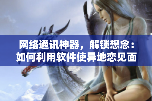 網(wǎng)絡(luò)通訊神器，解鎖想念：如何利用軟件使異地戀見面更加便捷？