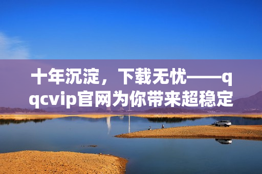 十年沉淀，下載無(wú)憂——qqcvip官網(wǎng)為你帶來(lái)超穩(wěn)定下載體驗(yàn)