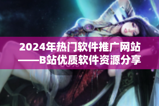 2024年熱門軟件推廣網(wǎng)站——B站優(yōu)質(zhì)軟件資源分享平臺