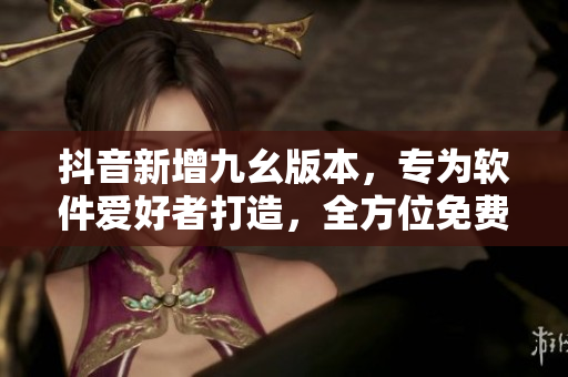 抖音新增九幺版本，專(zhuān)為軟件愛(ài)好者打造，全方位免費(fèi)體驗(yàn)！