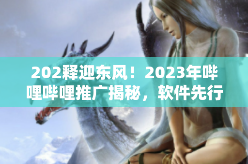 202釋迎東風(fēng)！2023年嗶哩嗶哩推廣揭秘，軟件先行探索通道