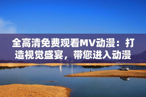 全高清免費(fèi)觀看MV動(dòng)漫：打造視覺(jué)盛宴，帶您進(jìn)入動(dòng)漫探險(xiǎn)之旅！