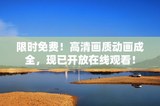 限時免費！高清畫質(zhì)動畫成全，現(xiàn)已開放在線觀看！