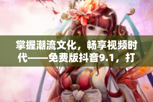 掌握潮流文化，暢享視頻時代——免費版抖音9.1，打造你的個性化視頻世界！