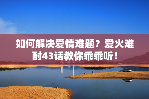 如何解決愛(ài)情難題？愛(ài)火難酎43話教你乖乖聽(tīng)！