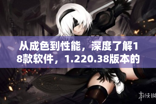 從成色到性能，深度了解18款軟件，1.220.38版本的優(yōu)勢(shì)分析