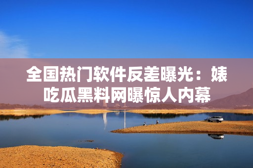 全國熱門軟件反差曝光：婊吃瓜黑料網曝驚人內幕