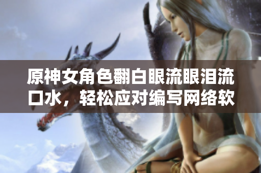 原神女角色翻白眼流眼淚流口水，輕松應對編寫網(wǎng)絡軟件的挑戰(zhàn)？