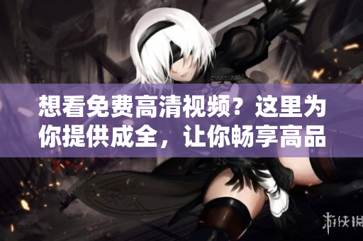 想看免費高清視頻？這里為你提供成全，讓你暢享高品質(zhì)觀影體驗！