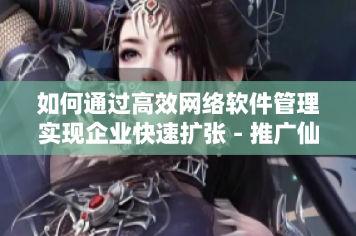 如何通過高效網絡軟件管理實現企業(yè)快速擴張 - 推廣仙人掌嘿呦嘿呦網站
