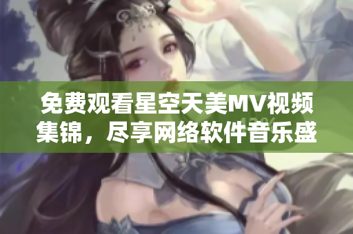 免費(fèi)觀看星空天美MV視頻集錦，盡享網(wǎng)絡(luò)軟件音樂盛宴