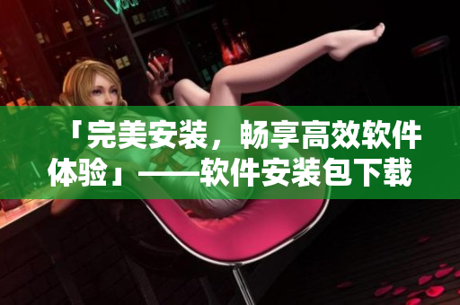 「完美安裝，暢享高效軟件體驗(yàn)」——軟件安裝包下載與使用攻略