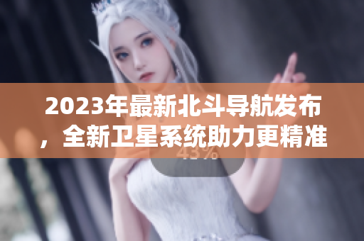 2023年最新北斗導(dǎo)航發(fā)布，全新衛(wèi)星系統(tǒng)助力更精準定位