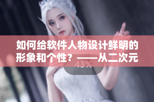 如何給軟件人物設計鮮明的形象和個性？——從二次元人物桶中汲取靈感