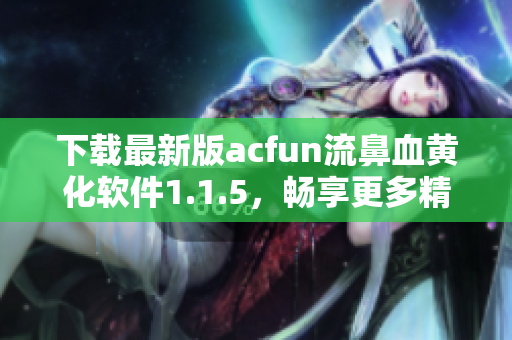 下載最新版acfun流鼻血黃化軟件1.1.5，暢享更多精彩視頻！