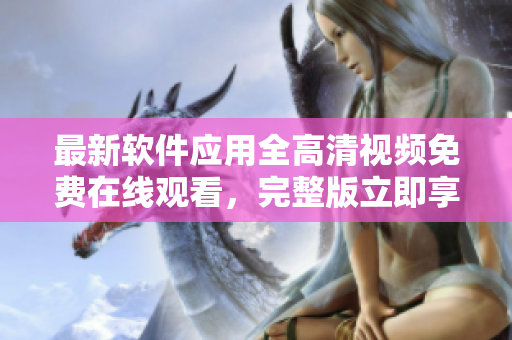 最新軟件應(yīng)用全高清視頻免費(fèi)在線觀看，完整版立即享受