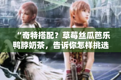 “奇特搭配？草莓絲瓜芭樂鴨脖奶茶，告訴你怎樣挑選最佳食物搭配！”