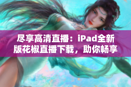 盡享高清直播：iPad全新版花椒直播下載，助你暢享網(wǎng)絡(luò)互動