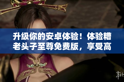 升級(jí)你的安卓體驗(yàn)！體驗(yàn)糟老頭子至尊免費(fèi)版，享受高效網(wǎng)絡(luò)軟件