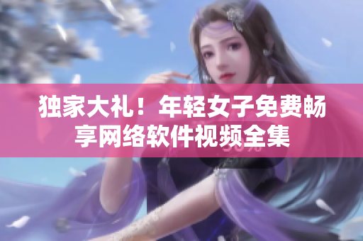 獨(dú)家大禮！年輕女子免費(fèi)暢享網(wǎng)絡(luò)軟件視頻全集