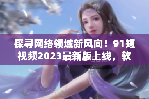 探尋網(wǎng)絡領域新風向！9 1短視頻2023最新版上線，軟件界的最佳選擇