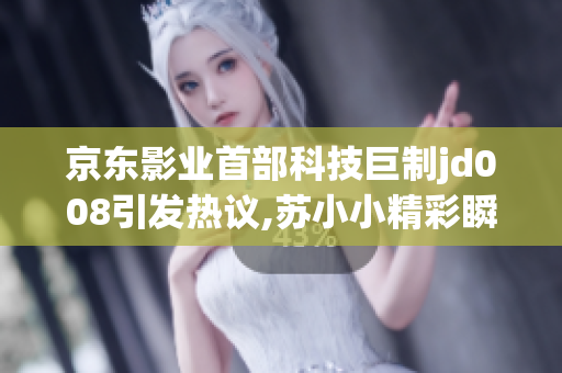 京東影業(yè)首部科技巨制jd008引發(fā)熱議,蘇小小精彩瞬間！