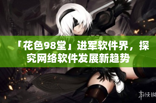 「花色98堂」進(jìn)軍軟件界，探究網(wǎng)絡(luò)軟件發(fā)展新趨勢(shì)