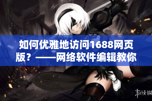 如何優(yōu)雅地訪問(wèn)1688網(wǎng)頁(yè)版？——網(wǎng)絡(luò)軟件編輯教你一招鮮炒1688入口