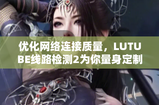 優(yōu)化網(wǎng)絡(luò)連接質(zhì)量，LUTUBE線路檢測2為你量身定制