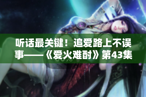聽話最關(guān)鍵！追愛路上不誤事——《愛火難酎》第43集劇情解讀