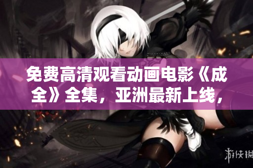 免費(fèi)高清觀看動(dòng)畫電影《成全》全集，亞洲最新上線，戳這里！