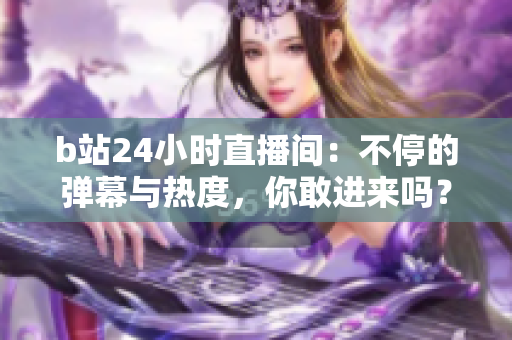 b站24小時(shí)直播間：不停的彈幕與熱度，你敢進(jìn)來嗎？