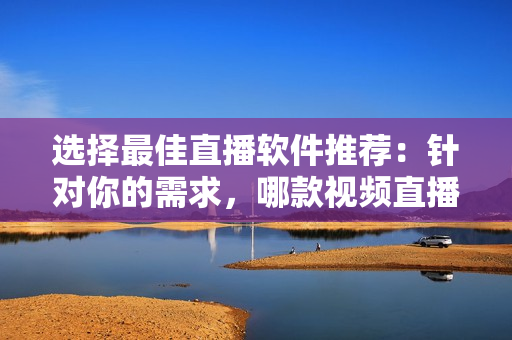 選擇最佳直播軟件推薦：針對(duì)你的需求，哪款視頻直播軟件更適合？