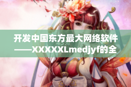 開發(fā)中國東方最大網(wǎng)絡(luò)軟件——XXXXXLmedjyf的全面介紹