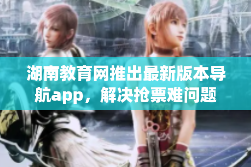 湖南教育網(wǎng)推出最新版本導航app，解決搶票難問題