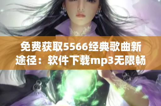 免費(fèi)獲取5566經(jīng)典歌曲新途徑：軟件下載mp3無(wú)限暢聽(tīng)！