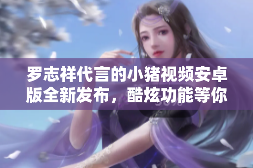 羅志祥代言的小豬視頻安卓版全新發(fā)布，酷炫功能等你體驗(yàn)