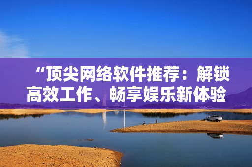 “頂尖網(wǎng)絡(luò)軟件推薦：解鎖高效工作、暢享娛樂新體驗！”