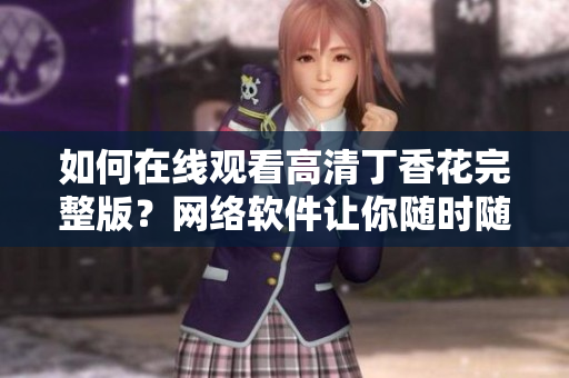 如何在線觀看高清丁香花完整版？網絡軟件讓你隨時隨地暢享花海視覺盛宴