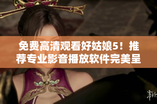 免費高清觀看好姑娘5！推薦專業(yè)影音播放軟件完美呈現影片細節(jié)！