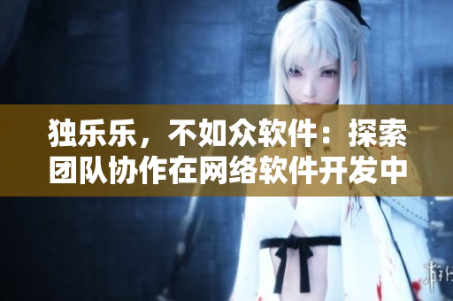 獨(dú)樂樂，不如眾軟件：探索團(tuán)隊協(xié)作在網(wǎng)絡(luò)軟件開發(fā)中的重要性