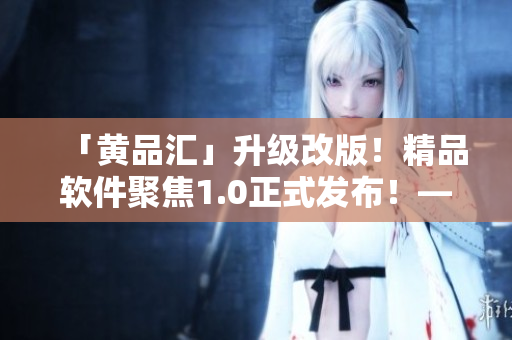 「黃品匯」升級改版！精品軟件聚焦1.0正式發(fā)布！——一位編輯的視角